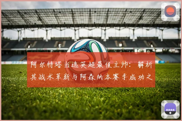 阿尔特塔当选英超最佳主帅：解析其战术革新与阿森纳本赛季成功之道