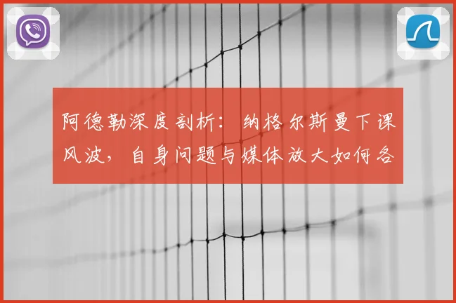 阿德勒深度剖析：纳格尔斯曼下课风波，自身问题与媒体放大如何各占一半？