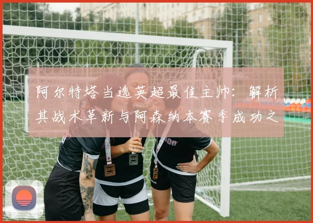 阿尔特塔当选英超最佳主帅：解析其战术革新与阿森纳本赛季成功之道