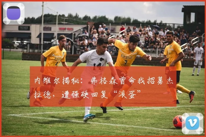 内维尔揭秘:弗格森曾命我招募杰拉德,遭强硬回复“滚蛋”