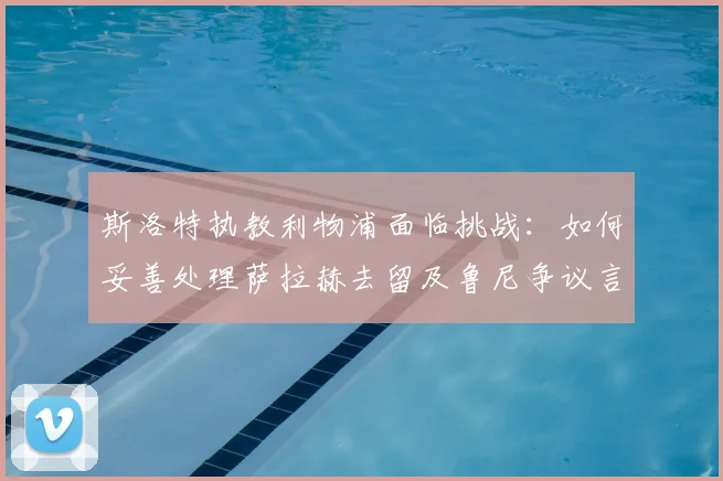 斯洛特执教利物浦面临挑战:如何妥善处理萨拉赫去留及鲁尼争议言论?