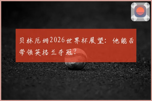 贝林厄姆2026世界杯展望：他能否带领英格兰夺冠？