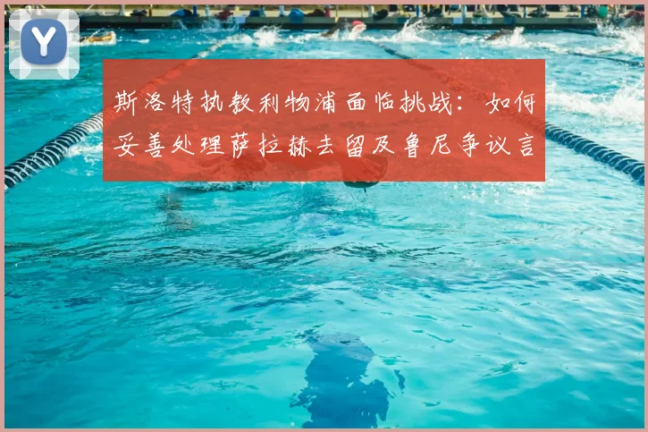 斯洛特执教利物浦面临挑战：如何妥善处理萨拉赫去留及鲁尼争议言论？