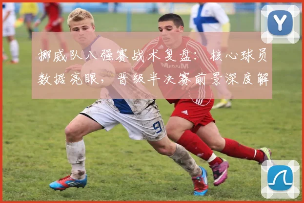 挪威队八强赛战术复盘：核心球员数据亮眼，晋级半决赛前景深度解析