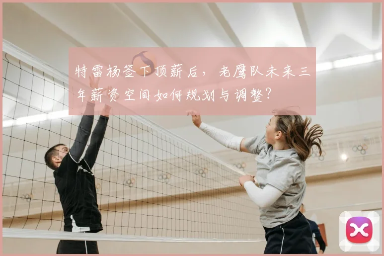 特雷杨签下顶薪后，老鹰队未来三年薪资空间如何规划与调整？